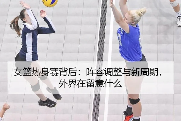 女篮热身赛背后：阵容调整与新周期，外界在留意什么